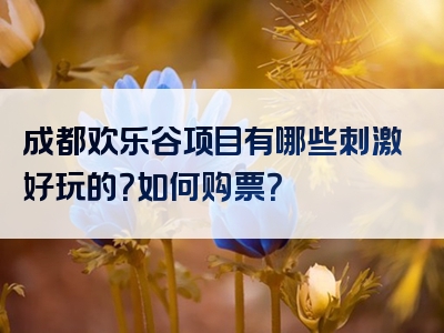 成都欢乐谷项目有哪些刺激好玩的？如何购票？