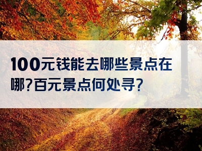 100元钱能去哪些景点在哪？百元景点何处寻？