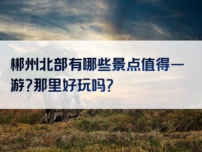 郴州北部有哪些景点值得一游？那里好玩吗？