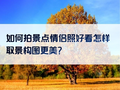 如何拍景点情侣照好看怎样取景构图更美？