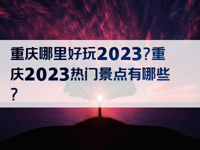 重庆哪里好玩2023？重庆2023热门景点有哪些？