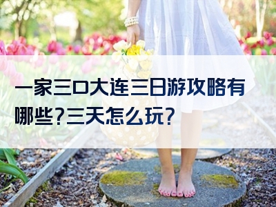 一家三口大连三日游攻略有哪些？三天怎么玩？