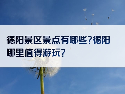 德阳景区景点有哪些？德阳哪里值得游玩？