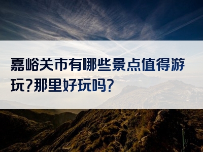 嘉峪关市有哪些景点值得游玩？那里好玩吗？