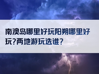 南澳岛哪里好玩阳朔哪里好玩？两地游玩选谁？