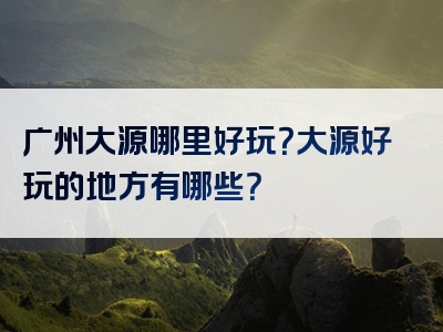 广州大源哪里好玩？大源好玩的地方有哪些？