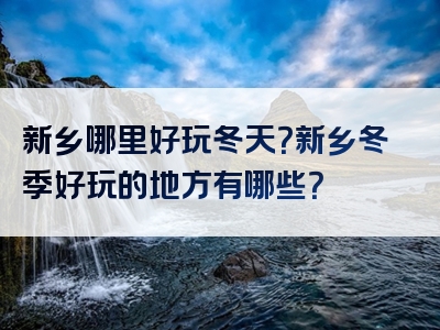 新乡哪里好玩冬天？新乡冬季好玩的地方有哪些？