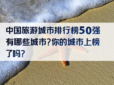 中国旅游城市排行榜50强有哪些城市？你的城市上榜了吗？