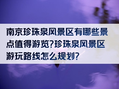 南京珍珠泉风景区有哪些景点值得游览？珍珠泉风景区游玩路线怎么规划？