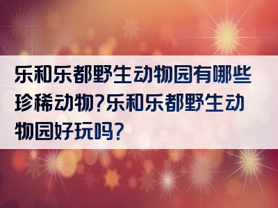 乐和乐都野生动物园有哪些珍稀动物？乐和乐都野生动物园好玩吗？