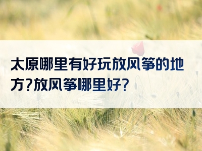 太原哪里有好玩放风筝的地方？放风筝哪里好？