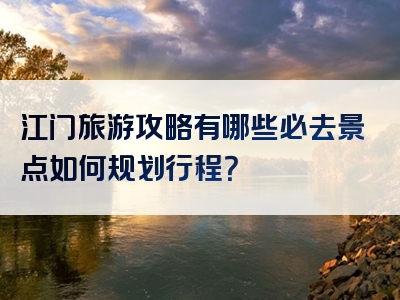 江门旅游攻略有哪些必去景点如何规划行程？