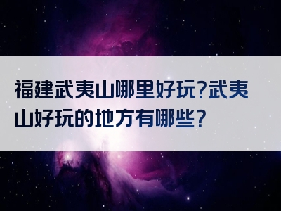 福建武夷山哪里好玩？武夷山好玩的地方有哪些？