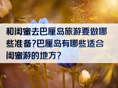 和闺蜜去巴厘岛旅游要做哪些准备？巴厘岛有哪些适合闺蜜游的地方？