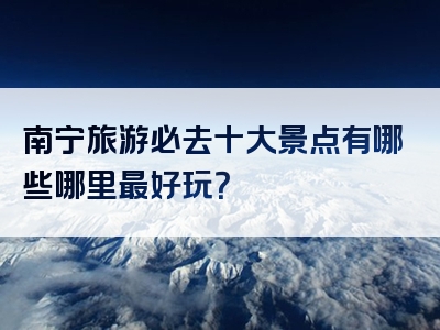 南宁旅游必去十大景点有哪些哪里最好玩？