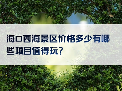 海口西海景区价格多少有哪些项目值得玩？