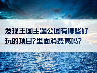 发现王国主题公园有哪些好玩的项目？里面消费高吗？