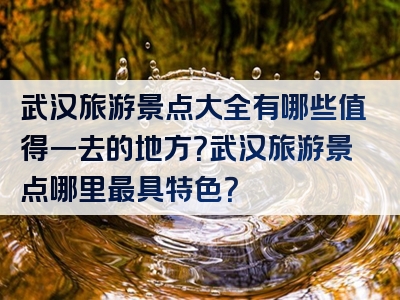 武汉旅游景点大全有哪些值得一去的地方？武汉旅游景点哪里最具特色？