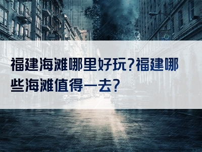 福建海滩哪里好玩？福建哪些海滩值得一去？