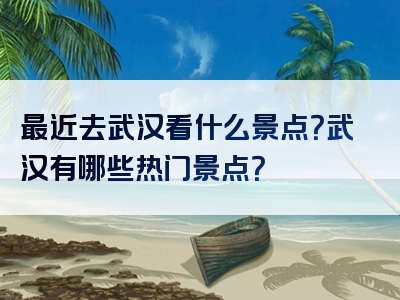 最近去武汉看什么景点？武汉有哪些热门景点？