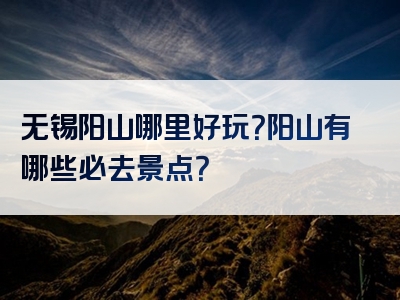 无锡阳山哪里好玩？阳山有哪些必去景点？