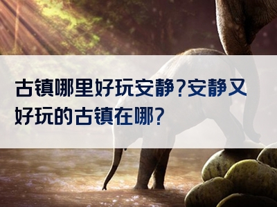 古镇哪里好玩安静？安静又好玩的古镇在哪？
