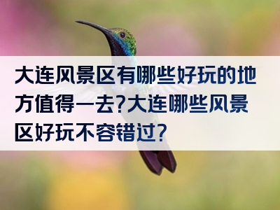 大连风景区有哪些好玩的地方值得一去？大连哪些风景区好玩不容错过？