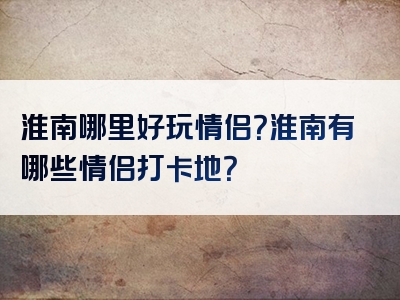 淮南哪里好玩情侣？淮南有哪些情侣打卡地？