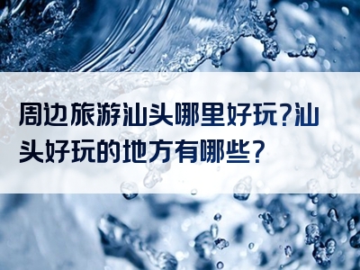 周边旅游汕头哪里好玩？汕头好玩的地方有哪些？