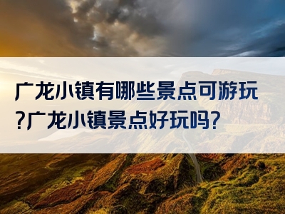 广龙小镇有哪些景点可游玩？广龙小镇景点好玩吗？