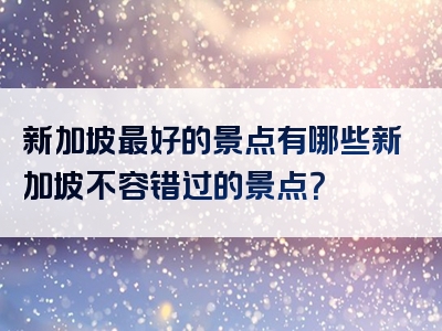 新加坡最好的景点有哪些新加坡不容错过的景点？