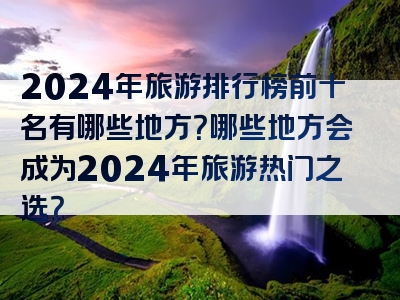 2024年旅游排行榜前十名有哪些地方？哪些地方会成为2024年旅游热门之选？