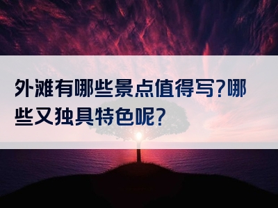 外滩有哪些景点值得写？哪些又独具特色呢？