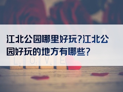 江北公园哪里好玩？江北公园好玩的地方有哪些？