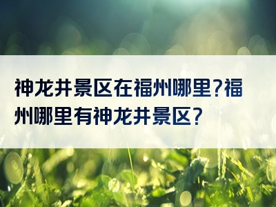 神龙井景区在福州哪里？福州哪里有神龙井景区？