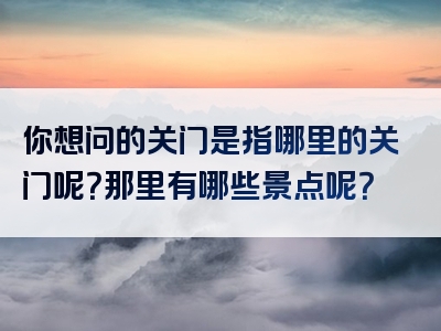 你想问的关门是指哪里的关门呢？那里有哪些景点呢？