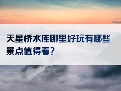 天星桥水库哪里好玩有哪些景点值得看？