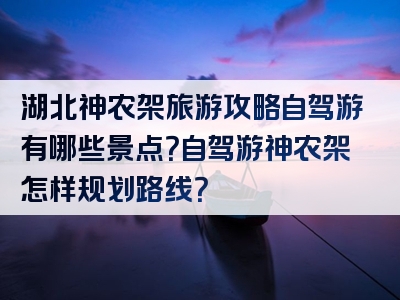 湖北神农架旅游攻略自驾游有哪些景点？自驾游神农架怎样规划路线？