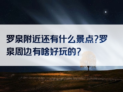 罗泉附近还有什么景点？罗泉周边有啥好玩的？