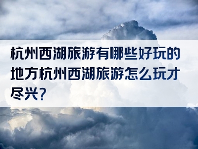 杭州西湖旅游有哪些好玩的地方杭州西湖旅游怎么玩才尽兴？