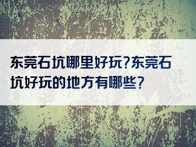 东莞石坑哪里好玩？东莞石坑好玩的地方有哪些？