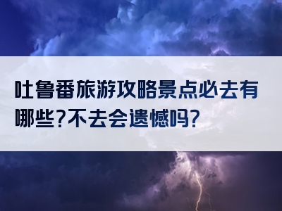 吐鲁番旅游攻略景点必去有哪些？不去会遗憾吗？