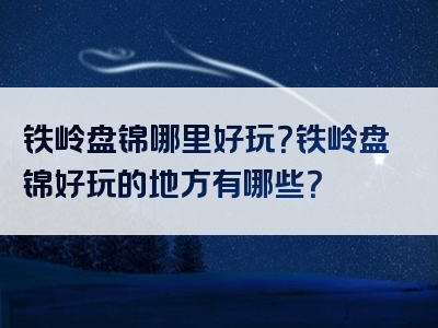 铁岭盘锦哪里好玩？铁岭盘锦好玩的地方有哪些？