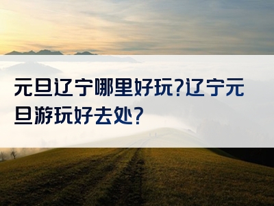 元旦辽宁哪里好玩？辽宁元旦游玩好去处？