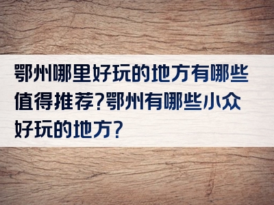 鄂州哪里好玩的地方有哪些值得推荐？鄂州有哪些小众好玩的地方？