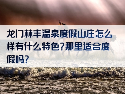 龙门林丰温泉度假山庄怎么样有什么特色？那里适合度假吗？