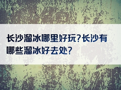 长沙溜冰哪里好玩？长沙有哪些溜冰好去处？