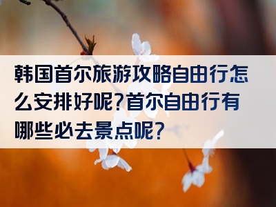 韩国首尔旅游攻略自由行怎么安排好呢？首尔自由行有哪些必去景点呢？