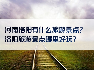 河南洛阳有什么旅游景点？洛阳旅游景点哪里好玩？