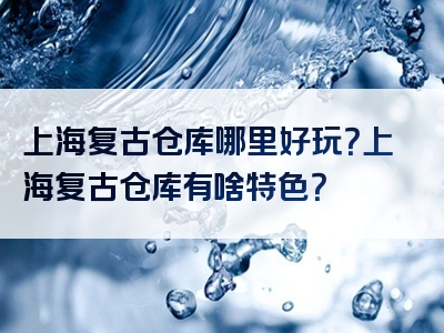 上海复古仓库哪里好玩？上海复古仓库有啥特色？